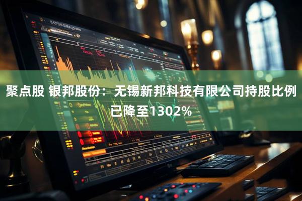 聚点股 银邦股份：无锡新邦科技有限公司持股比例已降至1302%