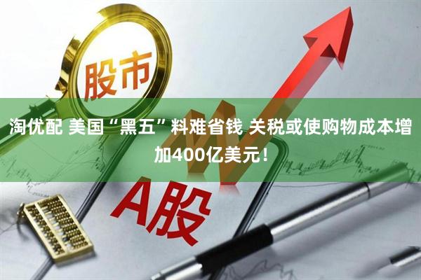 淘优配 美国“黑五”料难省钱 关税或使购物成本增加400亿美元！