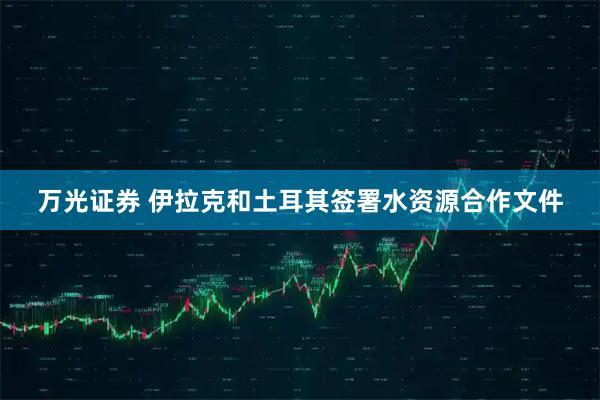 万光证券 伊拉克和土耳其签署水资源合作文件