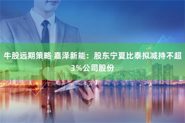 牛股远期策略 嘉泽新能：股东宁夏比泰拟减持不超3%公司股份