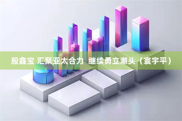 股鑫宝 汇聚亚太合力  继续勇立潮头（寰宇平）