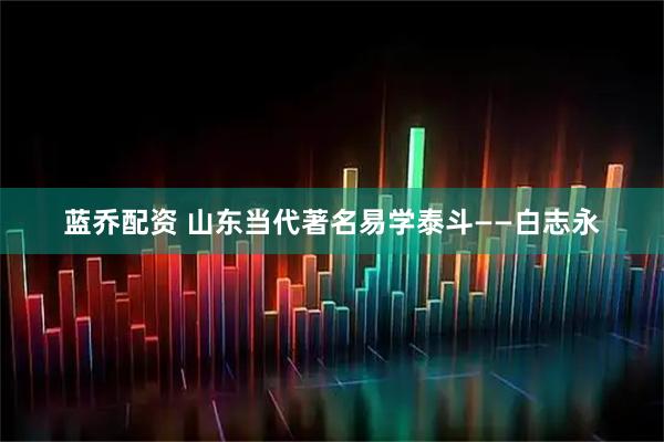 蓝乔配资 山东当代著名易学泰斗——白志永