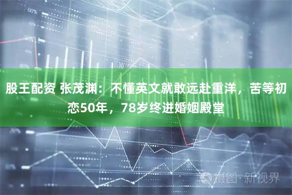股王配资 张茂渊：不懂英文就敢远赴重洋，苦等初恋50年，78岁终进婚姻殿堂