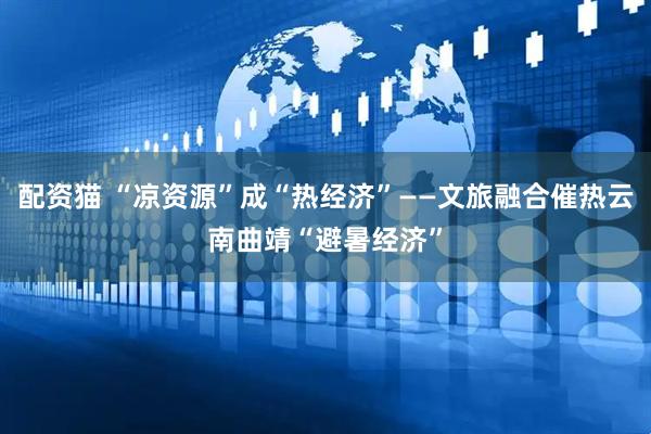 配资猫 “凉资源”成“热经济”——文旅融合催热云南曲靖“避暑经济”