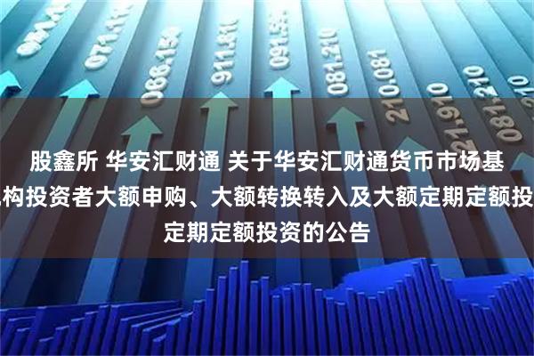 股鑫所 华安汇财通 关于华安汇财通货币市场基金暂停机构投资者大额申购、大额转换转入及大额定期定额投资的公告