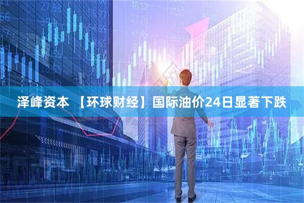 泽峰资本 【环球财经】国际油价24日显著下跌